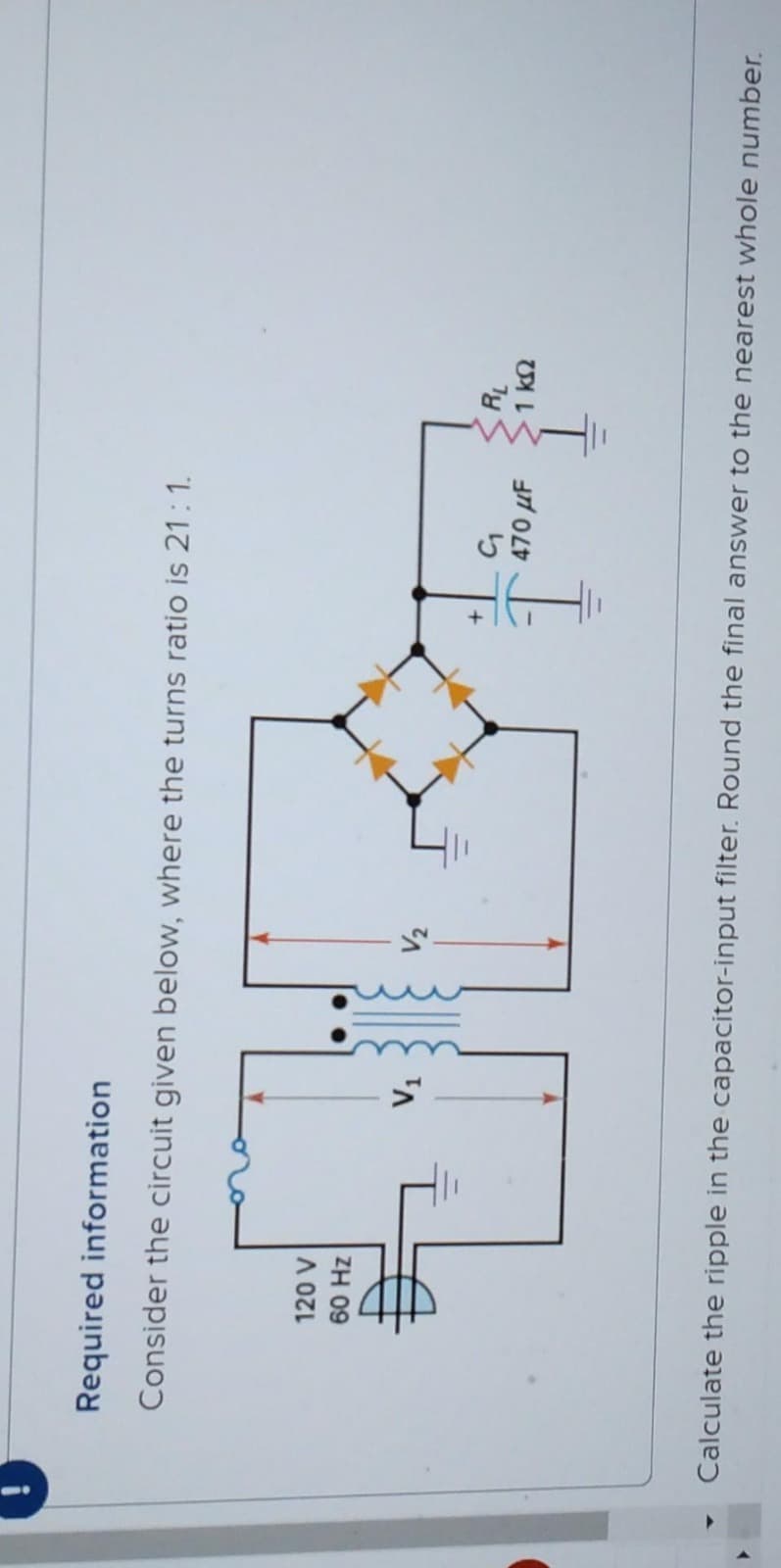 Required information
Consider the circuit given below, where the turns ratio is 21:1.
120 V
60 Hz
V₁
G₁
470 μF
ļ
RL
1 ΚΩ
Calculate the ripple in the capacitor-input filter. Round the final answer to the nearest whole number.