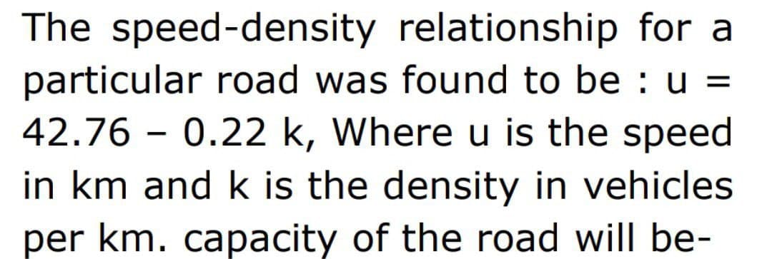 The speed-density relationship for a
particular road was found to be : u =
42.76 0.22 k, Where u is the speed
in km and k is the density in vehicles
per km. capacity of the road will be-