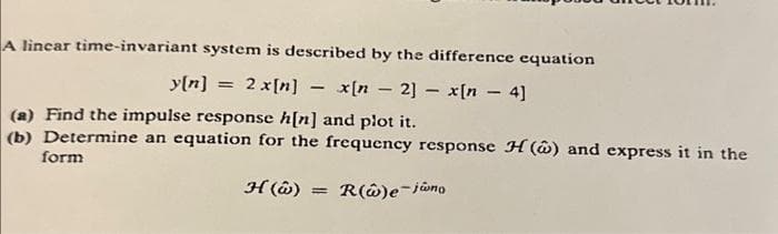 A linear time-invariant system is described by the difference equation
2 x[n] x[n 2] - x[n - 4]
y[n]
=
-
(a) Find the impulse response h[n] and plot it.
(b) Determine an equation for the frequency response H() and express it in the
form
H() = R(w)e-jano