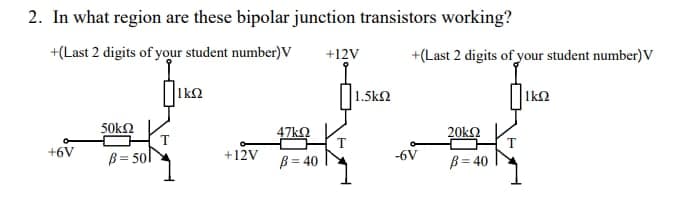 2. In what region are these bipolar junction transistors working?
+(Last 2 digits of your student number)V
ΙΩ
+6V
50ΚΩ
β = 50l
+12V
47ΚΩ
β = 40
+12V
1.5kΩ
+(Last 2 digits of your student number) V
|1ΚΩ
-6V
20kΩ
β = 40
T