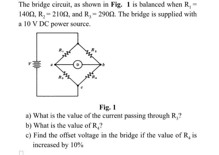 =
The bridge circuit, as shown in Fig. 1 is balanced when R₁
14092, R₂ = 2109, and R3 = 2909. The bridge is supplied with
a 10 V DC power source.
R₁
R₂
R₂
b
Fig. 1
a) What is the value of the current passing through R₂?
b) What is the value of R₂?
c) Find the offset voltage in the bridge if the value of R4 is
increased by 10%
