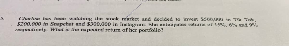 5.
Charlise has been watching the stock market and decided to invest $500,000 in Tik Tok,
$200,000 in Snapchat and $300,000 in Instagram. She anticipates returns of 15%, 6% and 9%
respectively. What is the expected return of her portfolio?
