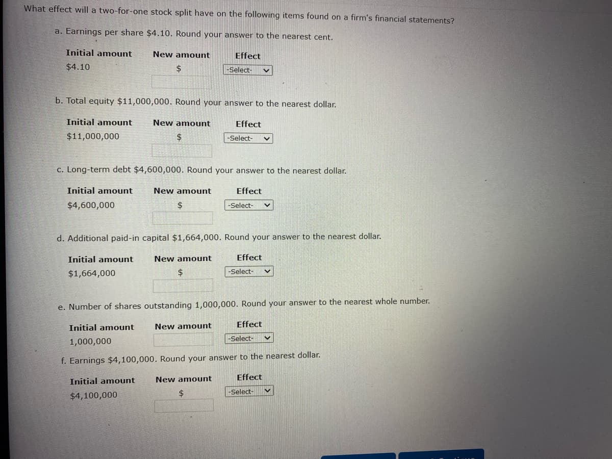 What effect will a two-for-one stock split have on the following items found on a firm's financial statements?
a. Earnings per share $4.10. Round your answer to the nearest cent.
Initial amount
$4.10
New amount
$
b. Total equity $11,000,000. Round your answer to the nearest dollar.
Initial amount
$11,000,000
New amount
$
Initial amount
$4,100,000
c. Long-term debt $4,600,000. Round your answer to the nearest dollar.
Initial amount New amount
$4,600,000
$
New amount
$
Effect
-Select- v
d. Additional paid-in capital $1,664,000. Round your answer to the nearest dollar.
Initial amount
$1,664,000
New amount
Effect
New amount
-Select-
$
Effect
e. Number of shares outstanding 1,000,000. Round your answer to the nearest whole number.
Initial amount
1,000,000
Effect
-Select-
f. Earnings $4,100,000. Round your answer to the nearest dollar.
-Select-
Effect
-Select-
Effect
-Select-