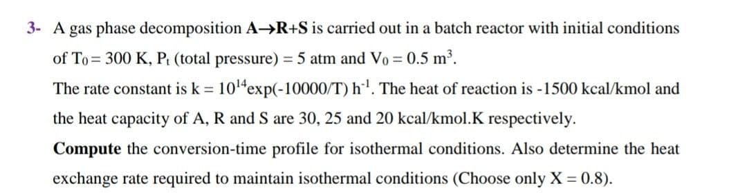3- A gas phase decomposition A→R+S is carried out in a batch reactor with initial conditions
of To= 300 K, Pt (total pressure) = 5 atm and Vo = 0.5 m³.
%3D
The rate constant is k = 104exp(-10000/T) h'. The heat of reaction is -1500 kcal/kmol and
the heat capacity of A, R and S are 30, 25 and 20 kcal/kmol.K respectively.
Compute the conversion-time profile for isothermal conditions. Also determine the heat
exchange rate required to maintain isothermal conditions (Choose only X = 0.8).
