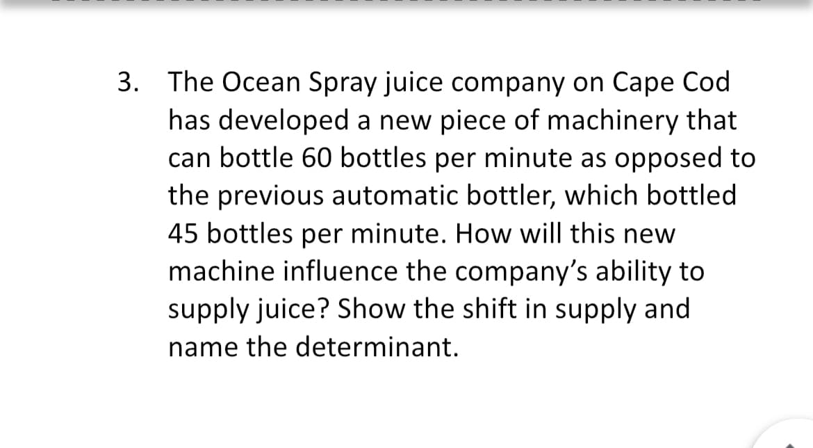 3. The Ocean Spray juice company on Cape Cod
has developed a new piece of machinery that
can bottle 60 bottles per minute as opposed to
the previous automatic bottler, which bottled
45 bottles per minute. How will this new
machine influence the company's ability to
supply juice? Show the shift in supply and
name the determinant.
