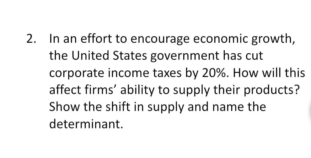 In an effort to encourage economic growth,
the United States government has cut
2.
corporate income taxes by 20%. How will this
affect firms' ability to supply their products?
Show the shift in supply and name the
determinant.
