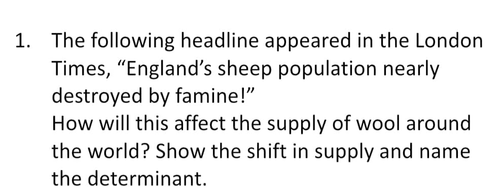 1. The following headline appeared in the London
Times, "England's sheep population nearly
destroyed by famine!"
How will this affect the supply of wool around
the world? Show the shift in supply and name
the determinant.
