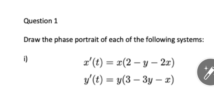 Question 1
Draw the phase portrait of each of the following systems:
i)
x'(t) = x(2 – y – 2æ)
y'(t) = y(3 – 3y – x)
