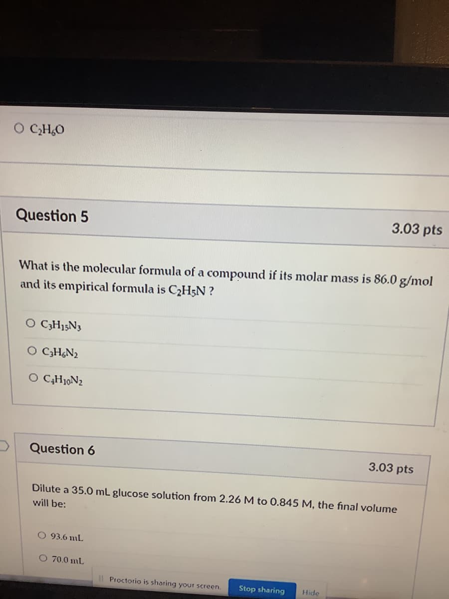 CH,O
3.03 pts
Question 5
What is the molecular formula of a compound if its molar mass is 86.0 g/mol
and its empirical formula is C2H;N ?
O CGH15N3
O CGH&N2
O C̟H10N2
Question 6
3.03 pts
Dilute a 35.0 mL glucose solution from 2.26 M to 0.845 M, the final volume
will be:
O 93.6 mL
O 70.0 mL
I| Proctorio is sharing your screen.
Stop sharing
Hide
