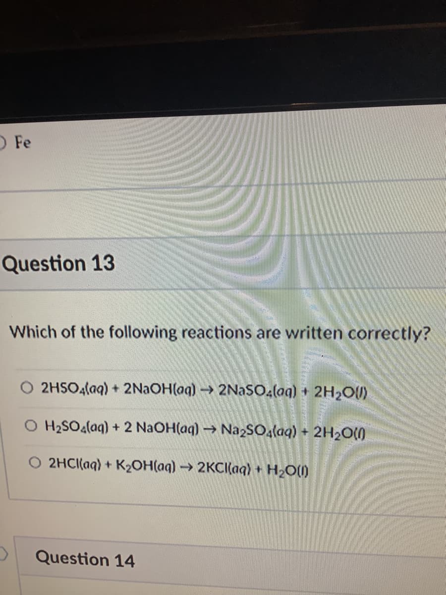 O Fe
Question 13
Which of the following reactions are written correctly?
2HSO4laq) + 2NAOH(aq) 2NAS0,(aq) + 2H2O)
O H2SOalaq) + 2 NaOH(aq) → NazSOa(aq) + 2H20(0
O 2HCI(aq) + K2OH(aq) → 2KCI(aq) + H2O()
Question 14
