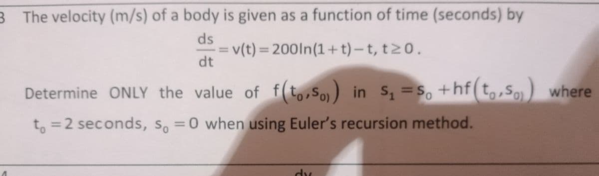 B The velocity (m/s) of a body is given as a function of time (seconds) by
ds
= v(t) = 200In(1+t) –t, t20.
dt
%3D
%3D
Determine ONLY the value of f(t,,So) in s, =s, +hf(t,,S) where
to, so)
%3D
=2 seconds, S, =0 when using Euler's recursion method.
%3D
