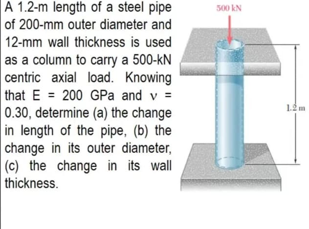 A 1.2-m length of a steel pipe
500 kN
of 200-mm outer diameter and
12-mm wall thickness is used
as a column to carry a 500-kN
centric axial load. Knowing
that E = 200 GPa and v =
0.30, determine (a) the change
in length of the pipe, (b) the
change in its outer diameter,
(c) the change in its wall
%3D
1.2 m
thickness.
