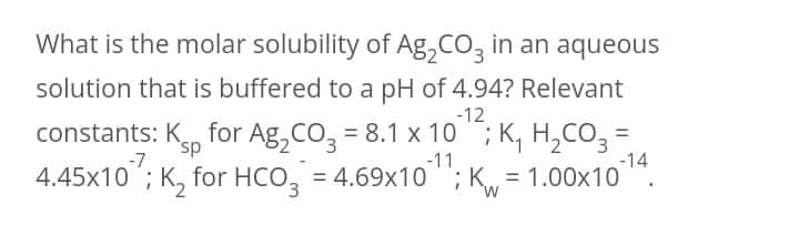 What is the molar solubility of Ag, CO, in an aqueous
solution that is buffered to a pH of 4.94? Relevant
-12
constants: Kn for Ag, CO, = 8.1 x 10 ; K, H,CO3 =
-14
4.45x10 ; K, for HCO, = 4.69x10 "; K = 1.00x10 ".
sp
-7
-11
%3D
%3D
E.
