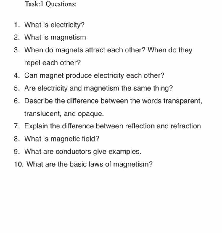 Task:1 Questions:
1. What is electricity?
2. What is magnetism
3. When do magnets attract each other? When do they
repel each other?
4. Can magnet produce electricity each other?
5. Are electricity and magnetism the same thing?
6. Describe the difference between the words transparent,
translucent, and opaque.
7. Explain the difference between reflection and refraction
8. What is magnetic field?
9. What are conductors give examples.
10. What are the basic laws of magnetism?

