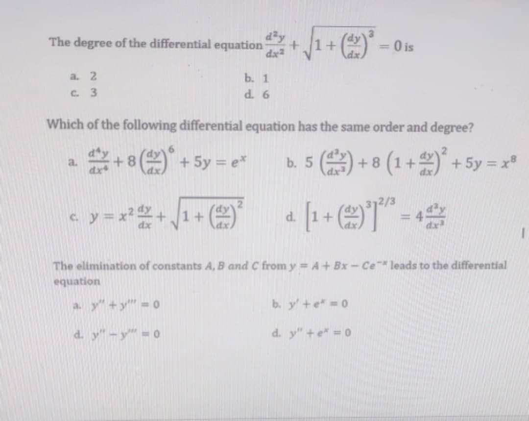 The degree of the differential equation
1+
O is
a. 2
b. 1
d. 6
C. 3
Which of the following differential equation has the same order and degree?
a.
dx
+8 ( + 5y = e*
b. 5 () + 8 (1+) + 5y = x
dx2
cy=x+ J1+
d.
%3D
The elimination of constants A, B and C from y A+ Bx - Ce leads to the differential
equation
a. y"+y"= 0
b. y'+e =0
d. y"-y" 0
d. y"+e* = 0
