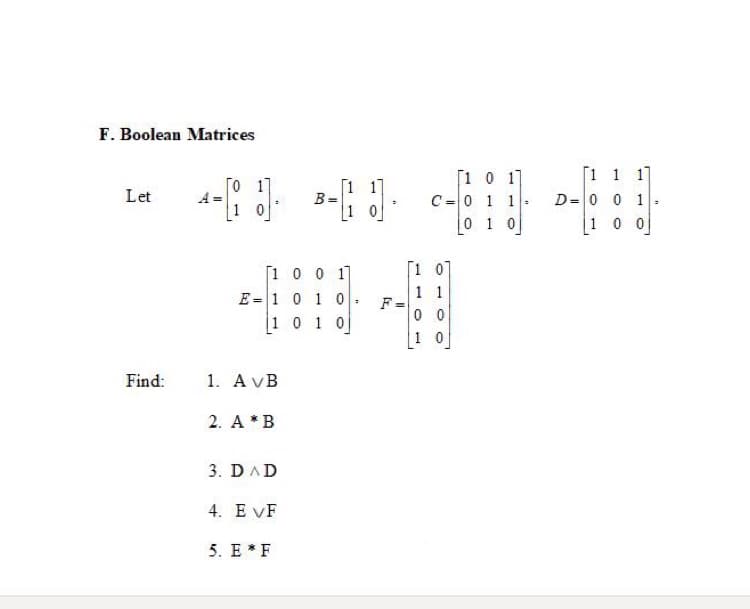 F. Boolean Matrices
[1 1 17
[1 1]
B =
1 0
[1 0 1]
C=0 1 1
0 1 0]
To 17
Let
D= 0 0 1
[1 0 0
1 0
[1 07
[1 0 0 1]
E =1 0 1 0
1 01 0
1 1
F=
0 0
1 0
Find:
1. A VB
2. A *B
3. DAD
4. E VF
5. E * F
