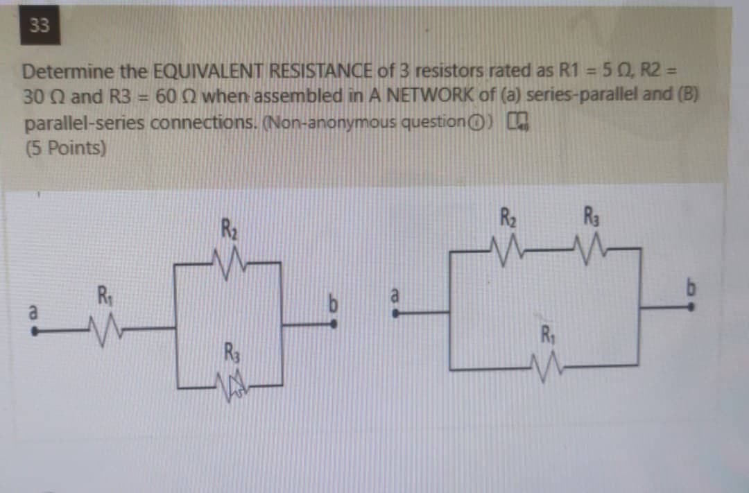 33
Determine the EQUIVALENT RESISTANCE of 3 resistors rated as R1 = 50, R2 =
30 Q and R3 = 60 Q when assembled in A NETWORK of (a) series-parallel and (B)
parallel-series connections. (Non-anonymous questionO)
(5 Points)
%3D
%3D
R2
R3
R
R1
R
a.
