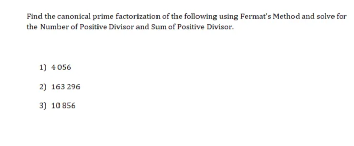 Find the canonical prime factorization of the following using Fermat's Method and solve for
the Number of Positive Divisor and Sum of Positive Divisor.
1) 4 056
2) 163 296
3) 10 856
