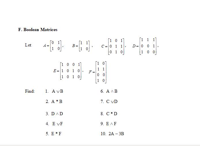 F. Boolean Matrices
Го 1
A =
1 0
[1 0 1]
C= 0 1 1
0 1 0
[1 1 1]
D= 0 0 1
1 0 0
[1
Let
[1 0 0 1]
[1 07
1 1
F=
0 0
E =1 0 1 0:
1 0 1 0
1 0
Find:
1. A vB
6. АЛВ
2. A *B
7. C VD
3. DAD
8. C *D
4. E VF
9. Е ЛF
5. E * F
10. 2A - ЗВ
