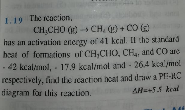 1.19 The reaction,
CH;CHO (g) → CH4 (g) + CO (g)
has an activation energy of 41 kcal. If the standard
heat of formations of CH3CHO, CH4, and CO are
42 kcal/mol, - 17.9 kcal/mol and 26.4 kcal/mol
respectively, find the reaction heat and draw a PE-RC
diagram for this reaction.
AH=+5.5 kcal
