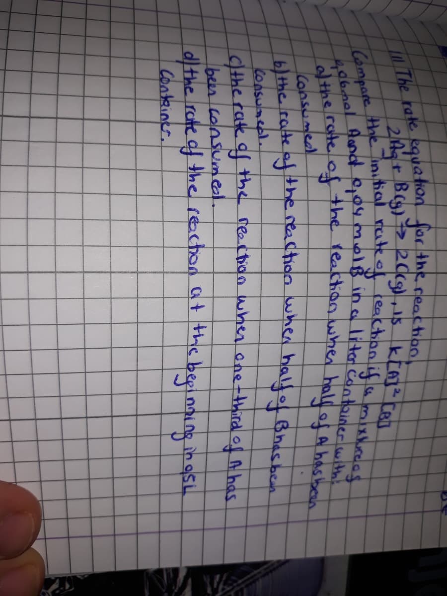 The rate kquaion Jor the reactionl
rateof leactionlifumishrees
Compare the nial
40rate of the reatthion when half of a hasbeo
/the
Consumead
Athe rate afhe reaction wher halfof Bhas beh
Consuneel.
Cthe rate af the reectioo when one-third ol A has
bees consumel.
dl the rote df the reaction at the bepinning in osi
Conteiner.
