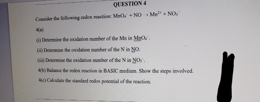 QUESTION 4
Consider the following redox reaction: MnO4+ NO Mn²+ + NO;
4(a)
(i) Determine the oxidation number of the Mn in MnO4.
(ii) Determine the oxidation number of the N in NO.
(iii) Determine the oxidation number of the N in NO;.
4(b) Balance the redox reaction in BASIC medium. Show the steps involved.
4(c) Calculate the standard redox potential of the reaction.
