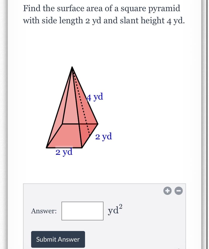 Find the surface area of a square pyramid
with side length 2 yd and slant height 4 yd.
4 yd
2 yd
2 yd
Answer:
yd?
Submit Answer
