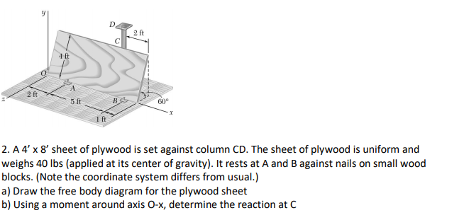 D.
2 ft
4 t
2 ft
5 ft
B
60°
2. A 4' x 8' sheet of plywood is set against column CD. The sheet of plywood is uniform and
weighs 40 lbs (applied at its center of gravity). It rests at A and B against nails on small wood
blocks. (Note the coordinate system differs from usual.)
a) Draw the free body diagram for the plywood sheet
b) Using a moment around axis O-x, determine the reaction at C
