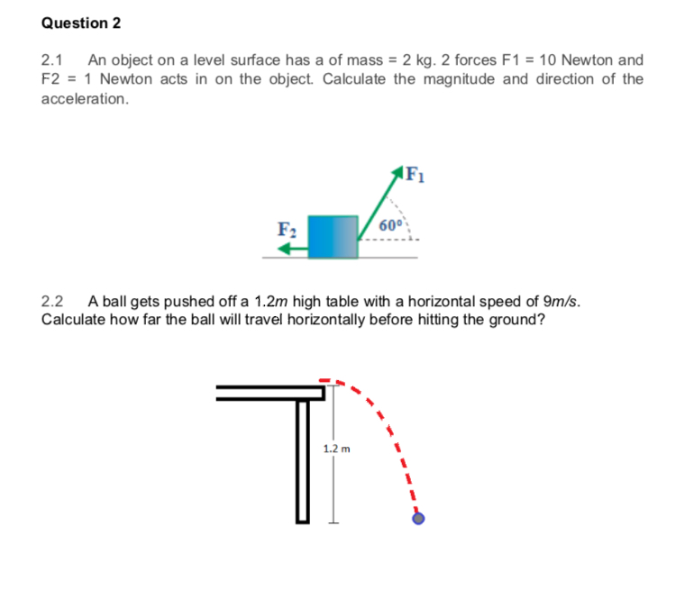 Question 2
2.1 An object on a level surface has a of mass = 2 kg. 2 forces F1 = 10 Newton and
F2 = 1 Newton acts in on the object. Calculate the magnitude and direction of the
acceleration.
F1
F2
60°
2.2 A ball gets pushed off a 1.2m high table with a horizontal speed of 9m/s.
Calculate how far the ball will travel horizontally before hitting the ground?
1.2 m
