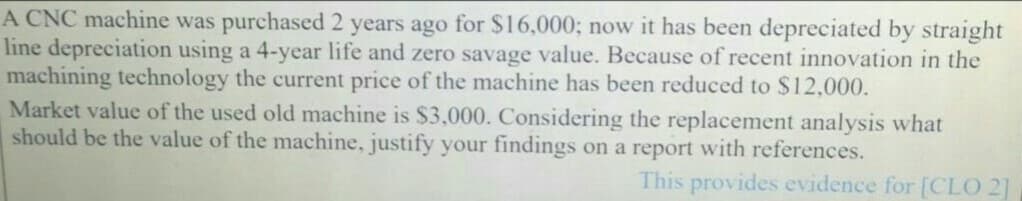 A CNC machine was purchased 2 years ago for $16,000; now it has been depreciated by straight
line depreciation using a 4-year life and zero savage value. Because of recent innovation in the
machining technology the current price of the machine has been reduced to $12,000.
Market value of the used old machine is $3,000. Considering the replacement analysis what
should be the value of the machine, justify your findings on a report with references.
This provides evidence for [CLO 2]
