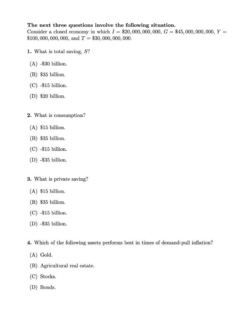 The next three questions involve the following situation.
Consider a closed economy in which I = $20, 000, 000, 000, G = $45, 000, 000, 000, Y =
$100,000, 000, 000, and T = $30, 000, 000, 000.
1. What is total saving, S?
(A) -$30 billion.
(B) $35 billion.
(C) -$15 billion.
(D) $20 billion.
2. What is consumption?
(A) $15 billion.
(B) $35 billion.
(C) -$15 billion.
(D) -$35 billion.
3. What is private saving?
(A) $15 billion.
(B) $35 billion.
(C) -$15 billion.
(D) -$35 billion.
4. Which of the following assets performs best in times of demand-pull inflation?
(A) Gold.
(B) Agricultural real estate.
(C) Stocks.
(D) Bonds.
