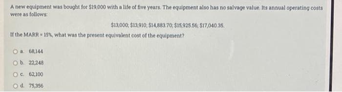 A new equipment was bought for $19,000 with a life of five years. The equipment also has no salvage value Its annual operating costs
were as follows:
$13,000, $13,910; $14,883.70; $15,925.56, $17,040 35.
If the MARR 15%, what was the present equivalent cost of the equipment?
Oa 68,144
Ob. 22248
Oc. 62,100
d. 75,356
