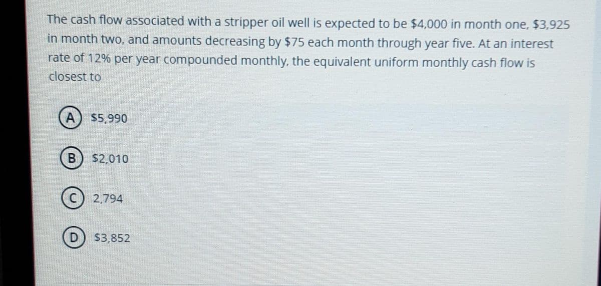 The cash flow associated with a stripper oil well is expected to be $4,000 in month one, $3,925
in month two, and amounts decreasing by $75 each month through year five. At an interest
rate of 12% per year compounded monthly, the equivalent uniform monthly cash flow is
closest to
A
$5,990
B) $2,010
2,794
D
S3,852
