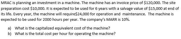 MRAC is planning an investment in a machine. The machine has an invoice price of $120,000. The site
preparation cost $10,000. It is expected to be used for 6 years with a salvage value of $15,000 at end of
its life. Every year, the machine will require$24,000 for operation and maintenance. The machine is
expected to be used for 2000 hours per year. The company's MARR is 10%.
a) What is the capitalized equivalent cost of the machine?
b) What is the total cost per hour for operating the machine?
