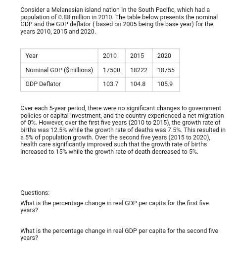 Consider a Melanesian island nation In the South Pacific, which had a
population of 0.88 million in 2010. The table below presents the nominal
GDP and the GDP deflator ( based on 2005 being the base year) for the
years 2010, 2015 and 2020.
Year
2010
2015
2020
Nominal GDP (Smillions)
17500
18222
18755
GDP Deflator
103.7
104.8
105.9
Over each 5-year period, there were no significant changes to government
policies or capital investment, and the country experienced a net migration
of 0%. However, over the first five years (2010 to 2015), the growth rate of
births was 12.5% while the growth rate of deaths was 7.5%. This resulted in
a 5% of population growth. Over the second five years (2015 to 2020),
health care significantly improved such that the growth rate of births
increased to 15% while the growth rate of death decreased to 5%.
Questions:
What is the percentage change in real GDP per capita for the first five
years?
What is the percentage change in real GDP per capita for the second five
years?
