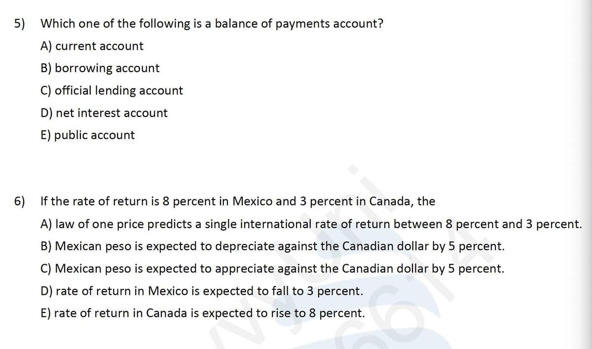 5)
Which one of the following is a balance of payments account?
A) current account
B) borrowing account
C) official lending account
D) net interest account
E) public account
6)
If the rate of return is 8 percent in Mexico and 3 percent in Canada, the
A) law of one price predicts a single international rate of return between 8 percent and 3 percent.
B) Mexican peso is expected to depreciate against the Canadian dollar by 5 percent.
C) Mexican peso is expected to appreciate against the Canadian dollar by 5 percent.
D) rate of return in Mexico is expected to fall to 3 percent.
E) rate of return in Canada is expected to rise to 8 percent.
