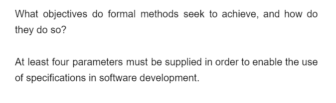 What objectives do formal methods seek to achieve, and how do
they do so?
At least four parameters must be supplied in order to enable the use
of specifications in software development.
