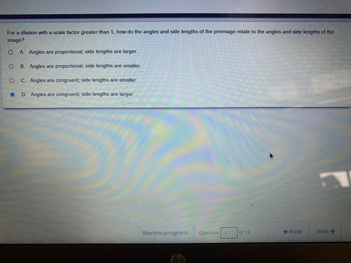 For a dilation with a scale factor greater than 1, how do the angles and side lengths of the preimage relate to the angles and side lengths of the
image?
O A. Angles are proportional; side lengths are larger.
O B. Angles are proportional; side lengths are smaller.
O C. Angles are congruent; side lengths are smaller.
D. Angles are congruent; side lengths are larger.
Review progress
Question 1
of 18
Back
Next->
