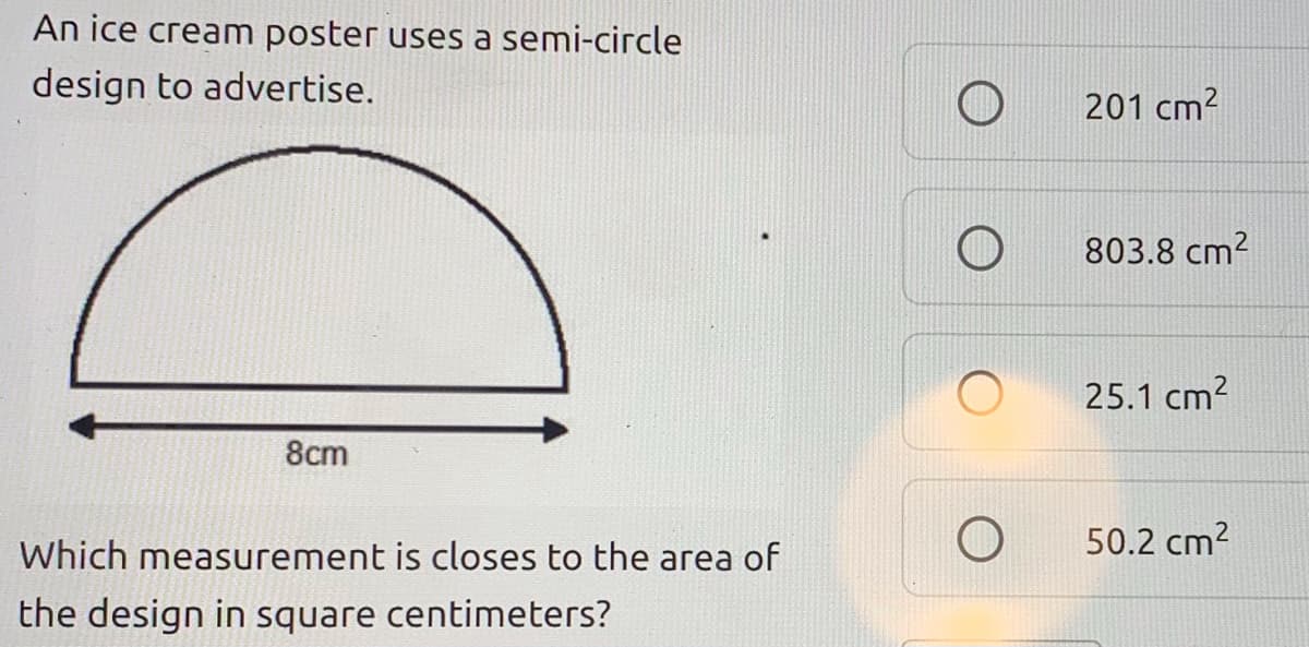 An ice cream poster uses a semi-circle
design to advertise.
201 cm2
803.8 cm2
25.1 cm?
8cm
Which measurement is closes to the area of
50.2 cm?
the design in square centimeters?
