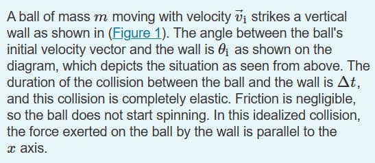 A ball of mass m moving with velocity 7₁ strikes a vertical
wall as shown in (Figure 1). The angle between the ball's
initial velocity vector and the wall is 0₁ as shown on the
diagram, which depicts the situation as seen from above. The
duration of the collision between the ball and the wall is At,
and this collision is completely elastic. Friction is negligible,
so the ball does not start spinning. In this idealized collision,
the force exerted on the ball by the wall is parallel to the
x axis.