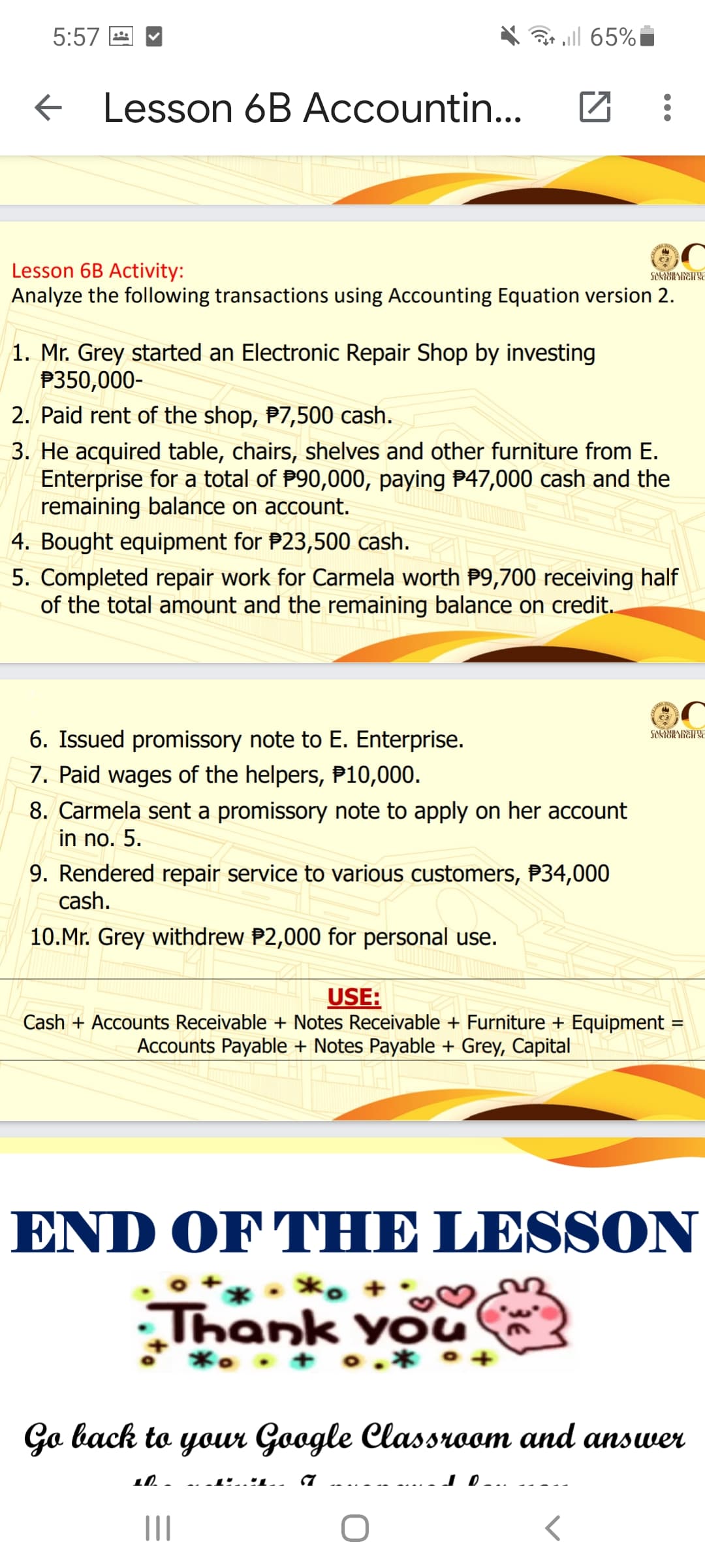 5:57 E
ell 65%
E Lesson 6B Accountin...
Lesson 6B Activity:
Analyze the following transactions using Accounting Equation version 2.
1. Mr. Grey started an Electronic Repair Shop by investing
P350,000-
2. Paid rent of the shop, P7,500 cash.
3. He acquired table, chairs, shelves and other furniture from E.
Enterprise for a total of P90,000, paying P47,000 cash and the
remaining balance on account.
4. Bought equipment for P23,500 cash.
5. Completed repair work for Carmela worth P9,700 receiving half
of the total amount and the remaining balance on credit.
6. Issued promissory note to E. Enterprise.
7. Paid wages of the helpers, P10,000.
8. Carmela sent a promissory note to apply on her account
in no. 5.
9. Rendered repair service to various customers, P34,000
cash.
10.Mr. Grey withdrew P2,000 for personal use.
USE:
Cash + Accounts Receivable + Notes Receivable + Furniture + Equipment
Accounts Payable + Notes Payable + Grey, Capital
END OF THE LESSON
*. +
Thank You
*. . + o.* •+
дa back to youn Google Classmчоат аnd answeен
1.1.
II
