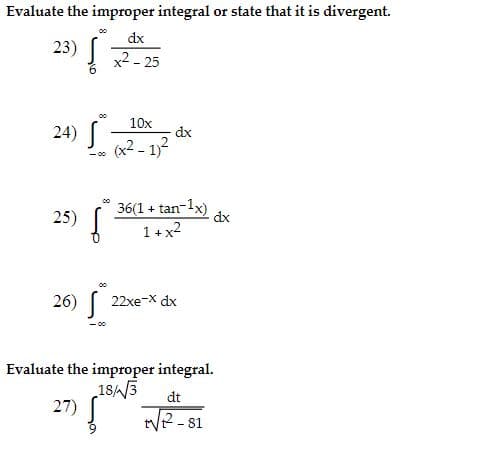 Evaluate the improper integral or state that it is divergent.
23) [
dx
x2 - 25
00
10x
24)|
(x2 - 1)2
dx
- 00
25) [
36(1 + tan-1x)
dx
1 + x2
26) S
22xe-X dx
Evaluate the improper integral.
183
27)
dt
tVe - 81

