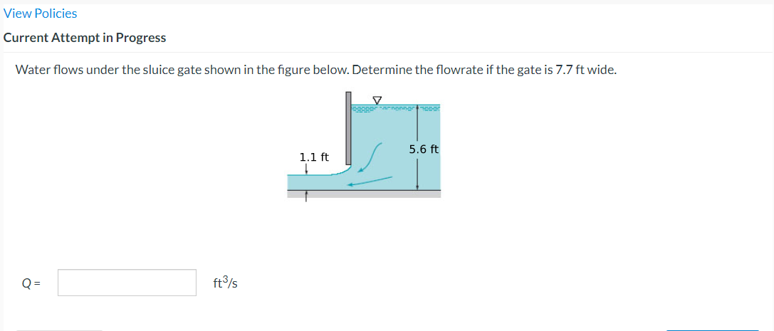 View Policies
Current Attempt in Progress
Water flows under the sluice gate shown in the figure below. Determine the flowrate if the gate is 7.7 ft wide.
Q=
ft³/s
1.1 ft
5.6 ft