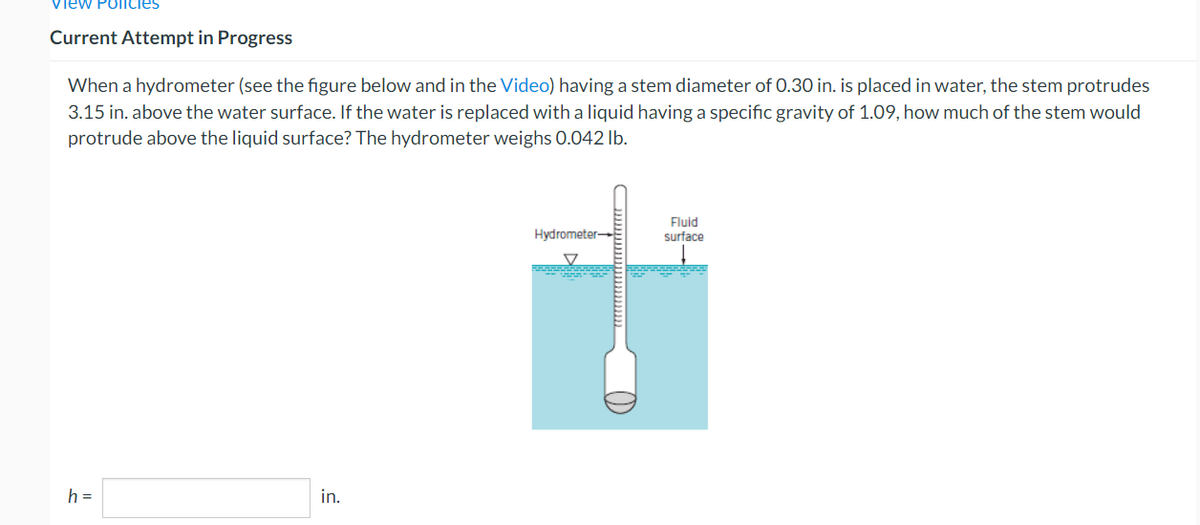 view Policies
Current Attempt in Progress
When a hydrometer (see the figure below and in the Video) having a stem diameter of 0.30 in. is placed in water, the stem protrudes
3.15 in. above the water surface. If the water is replaced with a liquid having a specific gravity of 1.09, how much of the stem would
protrude above the liquid surface? The hydrometer weighs 0.042 lb.
h =
in.
Hydrometer-
Fluid
surface