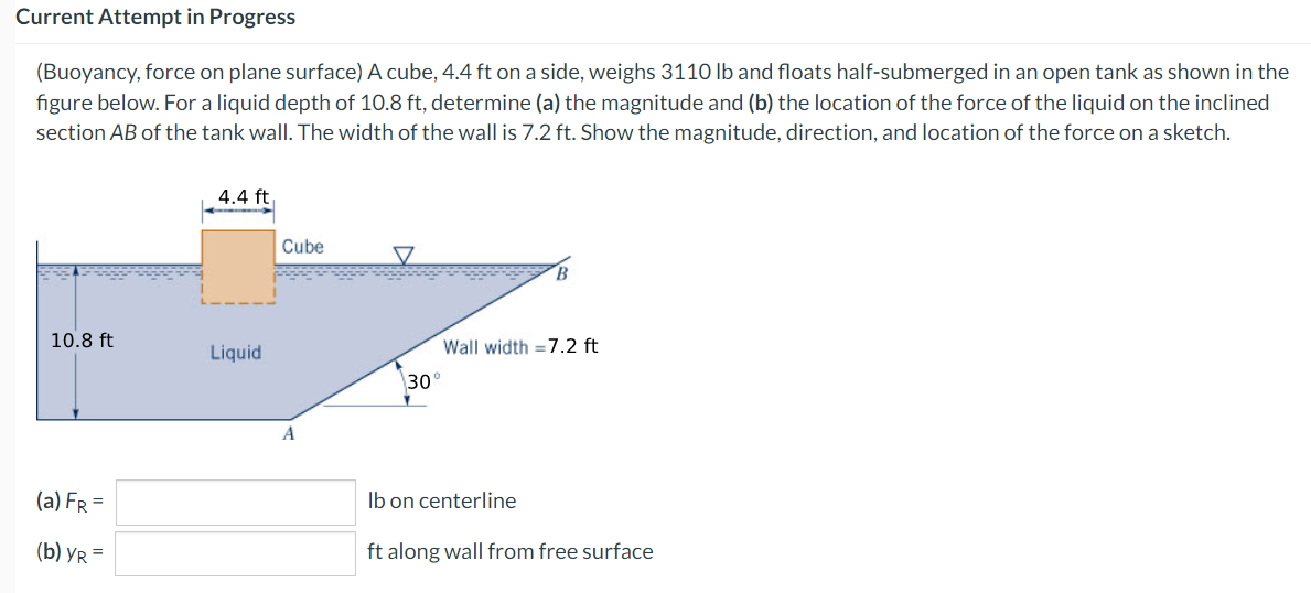 Current Attempt in Progress
(Buoyancy, force on plane surface) A cube, 4.4 ft on a side, weighs 3110 lb and floats half-submerged in an open tank as shown in the
figure below. For a liquid depth of 10.8 ft, determine (a) the magnitude and (b) the location of the force of the liquid on the inclined
section AB of the tank wall. The width of the wall is 7.2 ft. Show the magnitude, direction, and location of the force on a sketch.
10.8 ft
(a) FR =
(b) YR=
4.4 ft
Liquid
Cube
A
30°
B
Wall width = 7.2 ft
lb on centerline
ft along wall from free surface