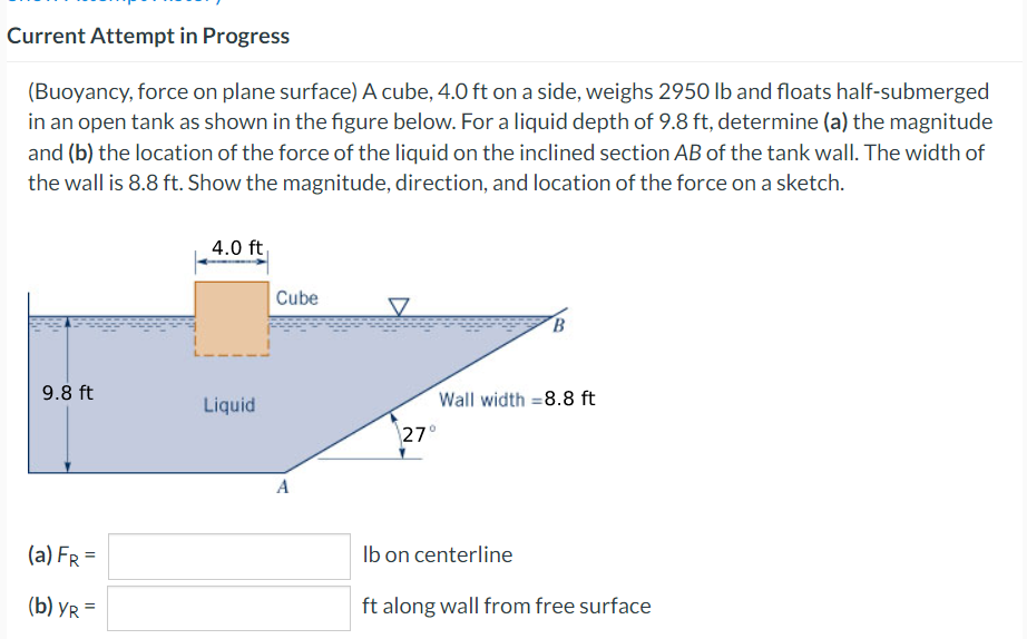 Current Attempt in Progress
(Buoyancy, force on plane surface) A cube, 4.0 ft on a side, weighs 2950 lb and floats half-submerged
in an open tank as shown in the figure below. For a liquid depth of 9.8 ft, determine (a) the magnitude
and (b) the location of the force of the liquid on the inclined section AB of the tank wall. The width of
the wall is 8.8 ft. Show the magnitude, direction, and location of the force on a sketch.
9.8 ft
(a) FR =
(b) YR=
4.0 ft
Liquid
Cube
A
B
Wall width =8.8 ft
27°
lb on centerline
ft along wall from free surface