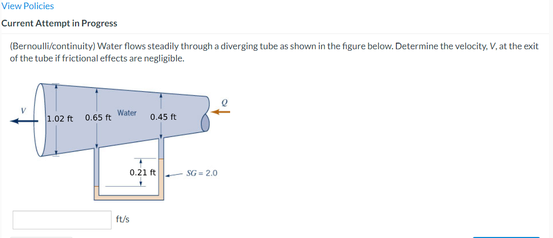 View Policies
Current Attempt in Progress
(Bernoulli/continuity) Water flows steadily through a diverging tube as shown in the figure below. Determine the velocity, V, at the exit
of the tube if frictional effects are negligible.
V
1.02 ft 0.65 ft
Water
ft/s
0.45 ft
0.21 ft
SG=2.0