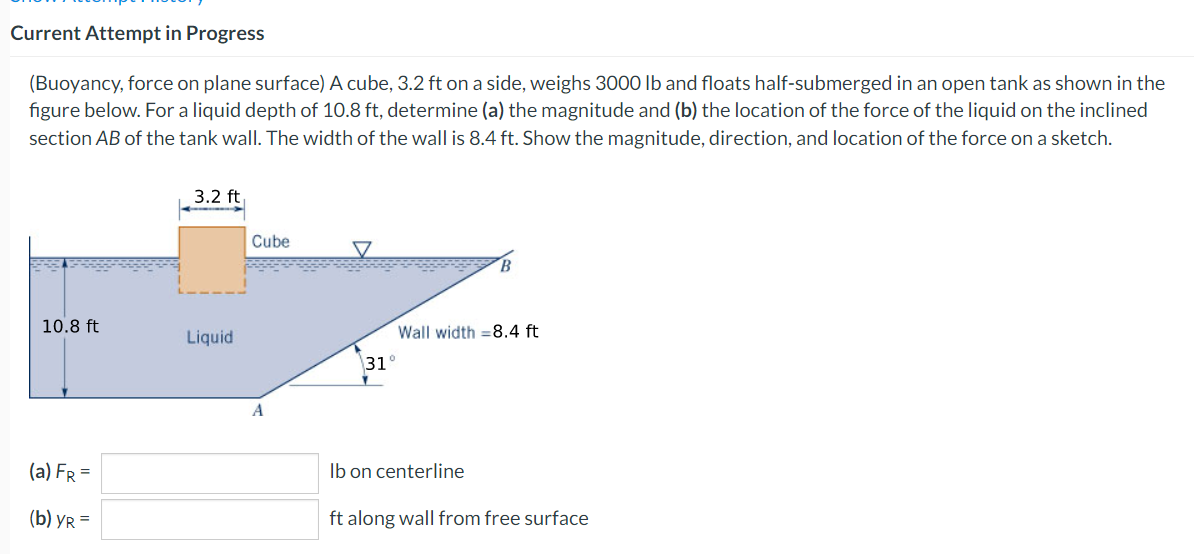 Current Attempt in Progress
(Buoyancy, force on plane surface) A cube, 3.2 ft on a side, weighs 3000 lb and floats half-submerged in an open tank as shown in the
figure below. For a liquid depth of 10.8 ft, determine (a) the magnitude and (b) the location of the force of the liquid on the inclined
section AB of the tank wall. The width of the wall is 8.4 ft. Show the magnitude, direction, and location of the force on a sketch.
10.8 ft
(a) FR =
(b) YR=
3.2 ft
Liquid
Cube
Wall width = 8.4 ft
31°
lb on centerline
ft along wall from free surface