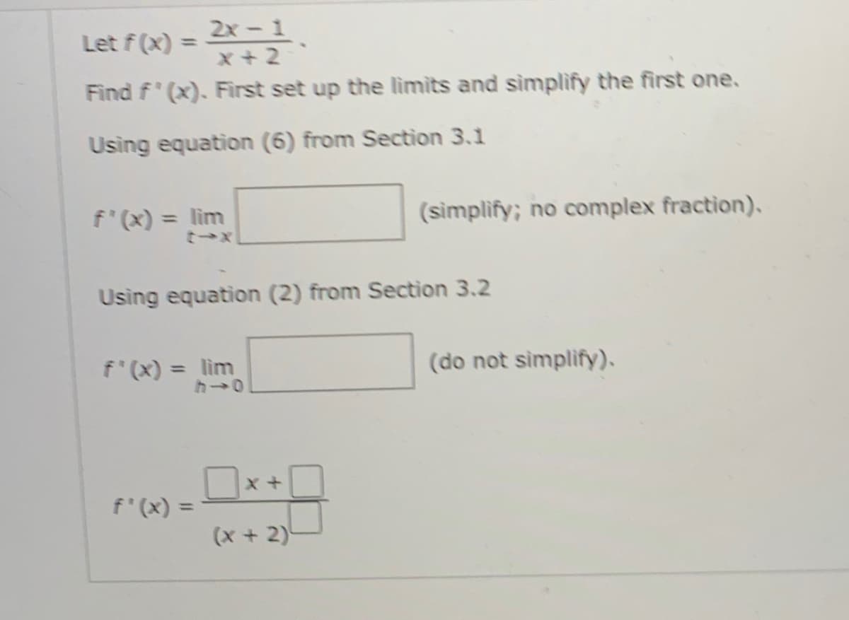 2x-1
x + 2
Let f (x) =
%3D
Find f' (x). First set up the limits and simplify the first one.
Using equation (6) from Section 3.1
f'(x) = lim
(simplify; no complex fraction),.
%3D
Using equation (2) from Section 3.2
f'(x) = lim
(do not simplify).
%3D
Ox+
f'(x) =
(x +2)
