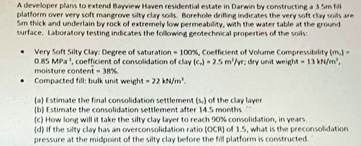 A developer plans to extend Bayview Haven residential estate in Darwin by constructing a 3.5mm fill
platform over very soft mangrove silty clay soils. Borehole drilling indicates the very soft clay soils are
5m thick and underlain by rock of extremely low permeability, with the water table at the ground
surface. Laboratory testing indicates the following geotechnical properties of the soils:
• Very Soft Silty Clay: Degree of saturation - 100%, Coefficient of Volume Compressibility (m.) -
0.85 MPa', coefficient of consolidation of clay (c.) = 2.5 m/yr; dry unit weight - 13 kN/m',
moisture content - 38%.
Compacted fill: bulk unit weight = 22 kN/m'.
(a) Estimate the final consolidation settlement (s.) of the clay layer
AM
(b) Estimate the consolidation settlement after 14.5 months
(c) How long will it take the silty clay layer to reach 90% consolidation, in years.
(d) If the silty clay has an overconsolidation ratio (OCR) of 1.5, what is the preconsolidation
pressure at the midpoint of the silty clay before the fill platform is constructed.